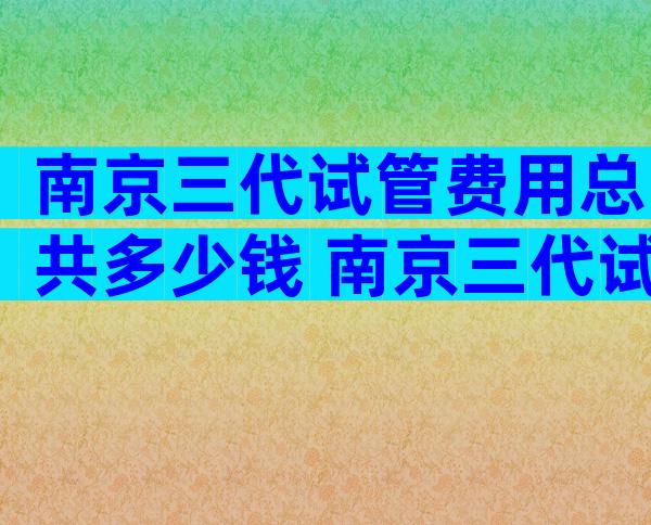 南京三代试管费用总共多少钱 南京三代试管费用和成功率多少